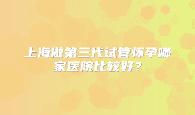 上海做第三代试管怀孕哪家医院比较好？