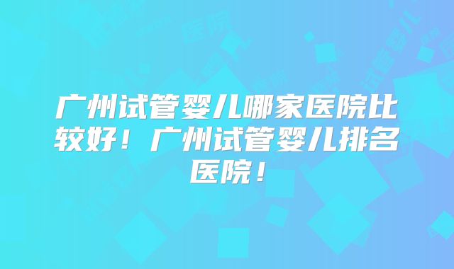 广州试管婴儿哪家医院比较好!广州试管婴儿排名医院!