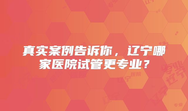 真实案例告诉你,辽宁哪家医院试管更专业?