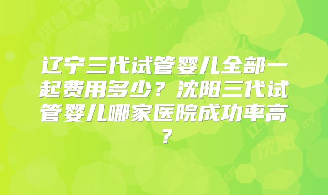 辽宁三代试管婴儿全部一起费用多少?沈阳三代试管婴儿哪家医院成功率高?
