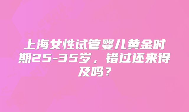 上海女性试管婴儿黄金时期25-35岁，错过还来得及吗？