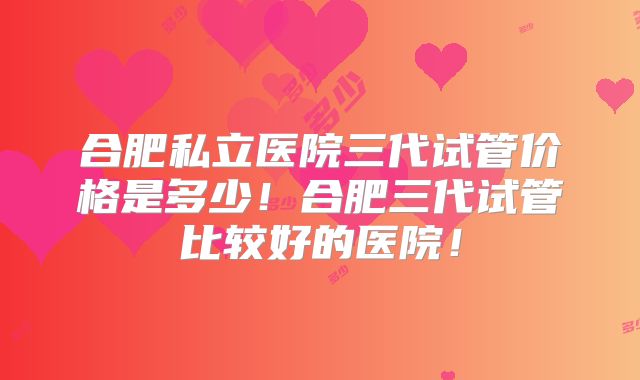 合肥私立医院三代试管价格是多少！合肥三代试管比较好的医院！