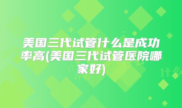 美国三代试管什么是成功率高(美国三代试管医院哪家好)