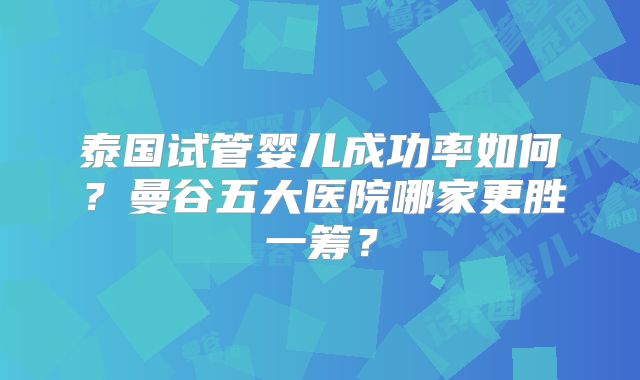 泰国试管婴儿成功率如何？曼谷五大医院哪家更胜一筹？