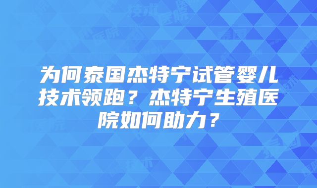为何泰国杰特宁试管婴儿技术领跑？杰特宁生殖医院如何助力？
