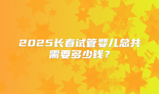 2025长春试管婴儿总共需要多少钱？