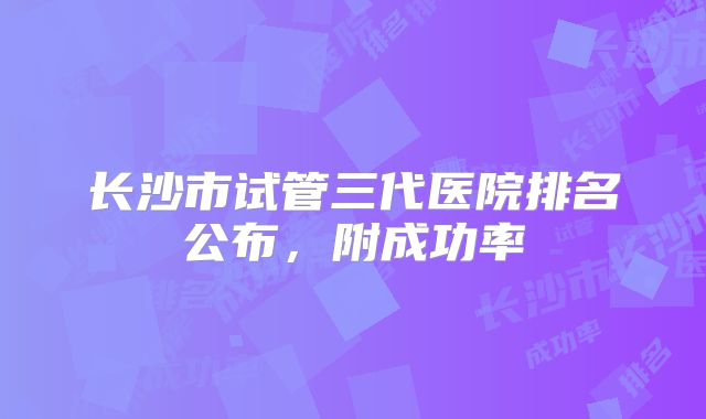 长沙市试管三代医院排名公布，附成功率