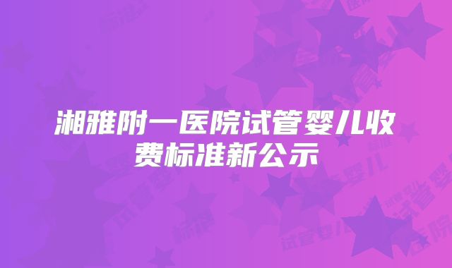 湘雅附一医院试管婴儿收费标准新公示