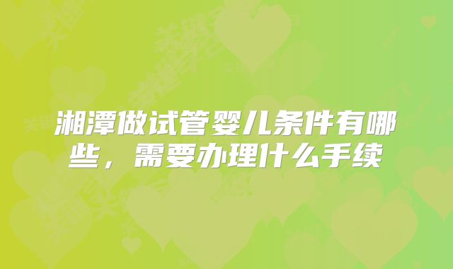 湘潭做试管婴儿条件有哪些，需要办理什么手续