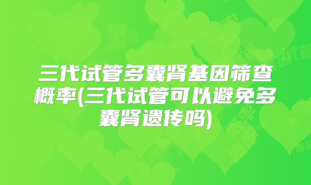 三代试管多囊肾基因筛查概率(三代试管可以避免多囊肾遗传吗)