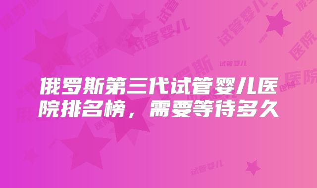 俄罗斯第三代试管婴儿医院排名榜,需要等待多久