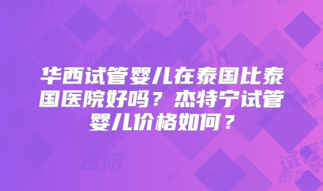 华西试管婴儿在泰国比泰国医院好吗？杰特宁试管婴儿价格如何？