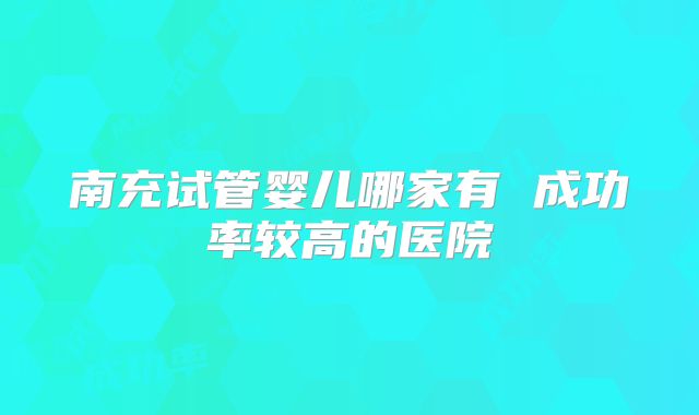 南充试管婴儿哪家有 成功率较高的医院