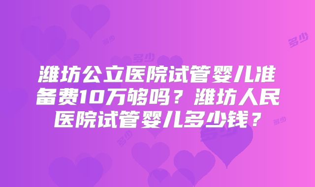 潍坊公立医院试管婴儿准备费10万够吗？潍坊人民医院试管婴儿多少钱？