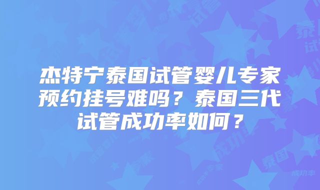 杰特宁泰国试管婴儿专家预约挂号难吗？泰国三代试管成功率如何？