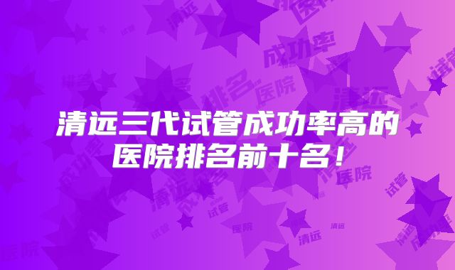 清远三代试管成功率高的医院排名前十名！
