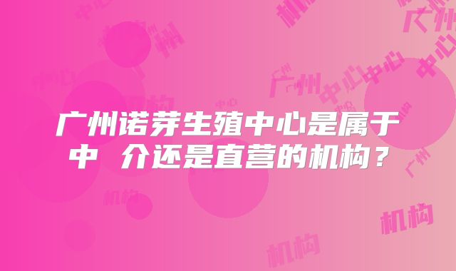 广州诺芽生殖中心是属于中 介还是直营的机构?