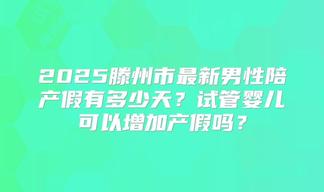 2025滕州市最新男性陪产假有多少天？试管婴儿可以增加产假吗？