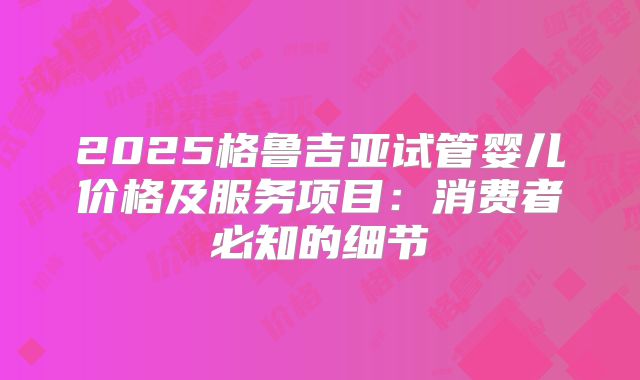 2025格鲁吉亚试管婴儿价格及服务项目：消费者必知的细节