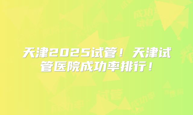 天津2025试管！天津试管医院成功率排行！