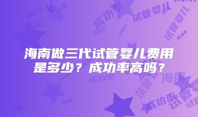 海南做三代试管婴儿费用是多少？成功率高吗？