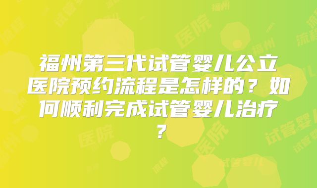 福州第三代试管婴儿公立医院预约流程是怎样的?如何顺利完成试管婴儿治疗?