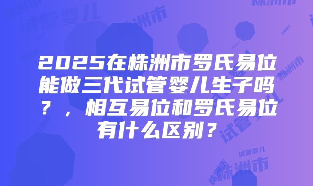 2025在株洲市罗氏易位能做三代试管婴儿生子吗？，相互易位和罗氏易位有什么区别？