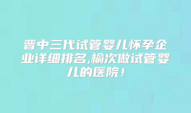 晋中三代试管婴儿怀孕企业详细排名,榆次做试管婴儿的医院!