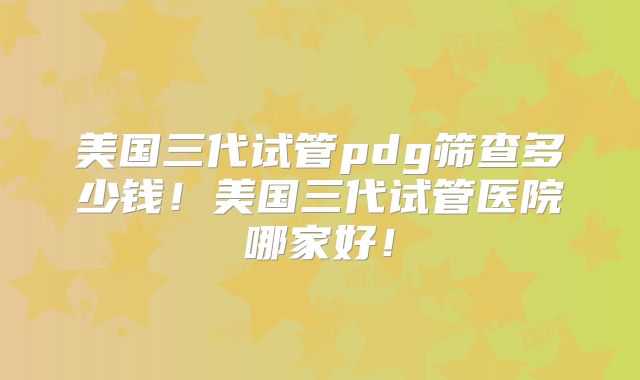 美国三代试管pdg筛查多少钱！美国三代试管医院哪家好！