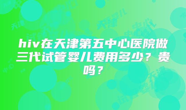 hiv在天津第五中心医院做三代试管婴儿费用多少？贵吗？