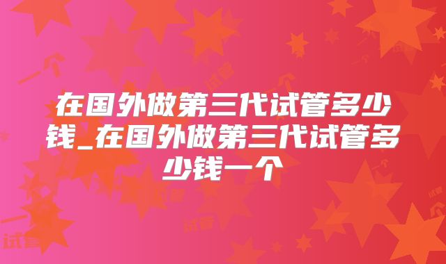 在国外做第三代试管多少钱_在国外做第三代试管多少钱一个