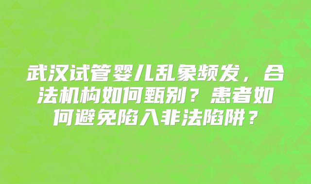 武汉试管婴儿乱象频发，合法机构如何甄别？患者如何避免陷入非法陷阱？