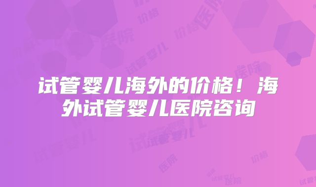 试管婴儿海外的价格!海外试管婴儿医院咨询
