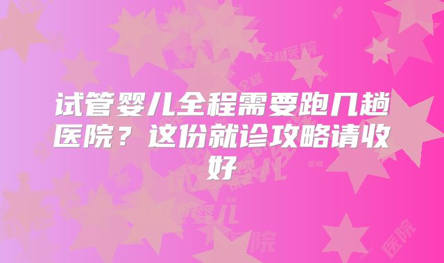 试管婴儿全程需要跑几趟医院？这份就诊攻略请收好