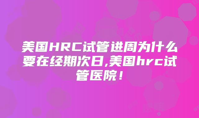 美国HRC试管进周为什么要在经期次日,美国hrc试管医院!