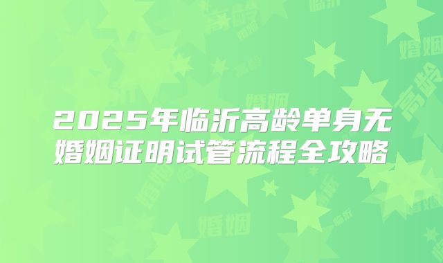 2025年临沂高龄单身无婚姻证明试管流程全攻略