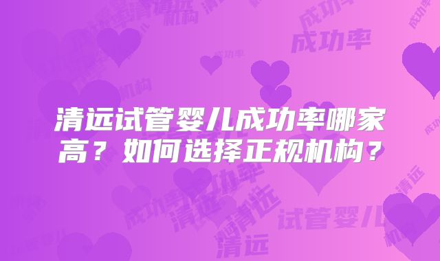 清远试管婴儿成功率哪家高？如何选择正规机构？