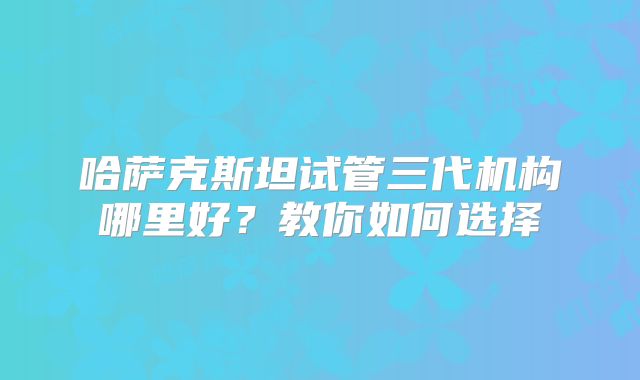 哈萨克斯坦试管三代机构哪里好?教你如何选择