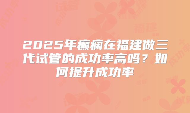 2025年癫痫在福建做三代试管的成功率高吗？如何提升成功率