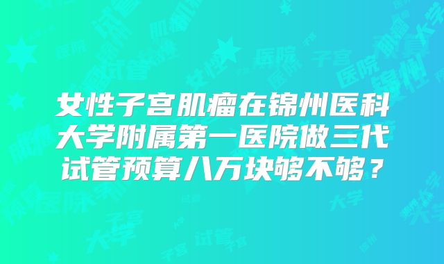 女性子宫肌瘤在锦州医科大学附属第一医院做三代试管预算八万块够不够？