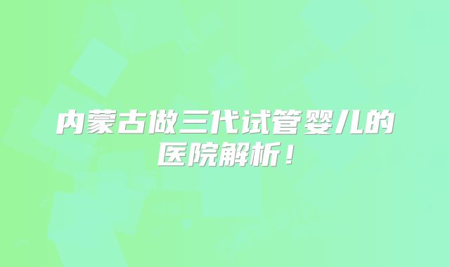 内蒙古做三代试管婴儿的医院解析！