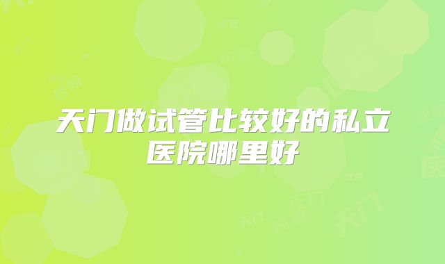 天门做试管比较好的私立医院哪里好