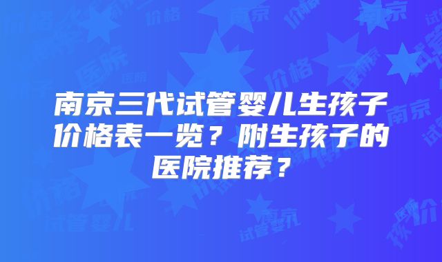 南京三代试管婴儿生孩子价格表一览？附生孩子的医院推荐？