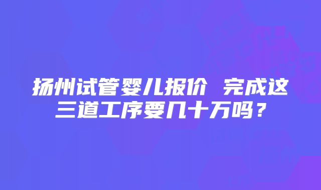 扬州试管婴儿报价 完成这三道工序要几十万吗？