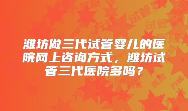 潍坊做三代试管婴儿的医院网上咨询方式，潍坊试管三代医院多吗？