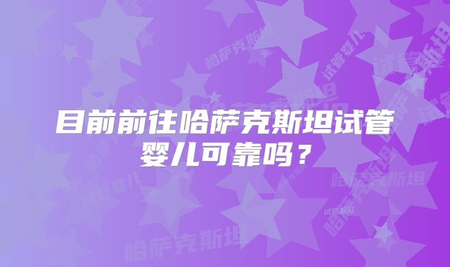 目前前往哈萨克斯坦试管婴儿可靠吗？