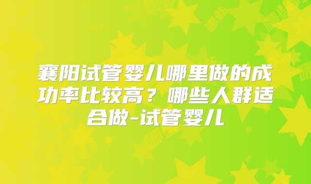 襄阳试管婴儿哪里做的成功率比较高?哪些人群适合做-试管婴儿