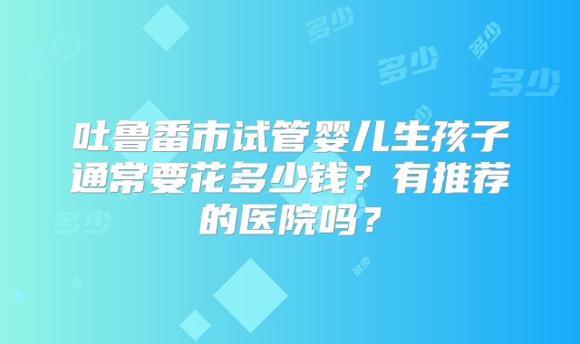 吐鲁番市试管婴儿生孩子通常要花多少钱？有推荐的医院吗？