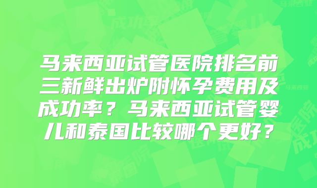 马来西亚试管医院排名前三新鲜出炉附怀孕费用及成功率？马来西亚试管婴儿和泰国比较哪个更好？