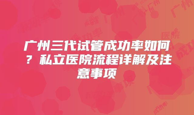 广州三代试管成功率如何？私立医院流程详解及注意事项